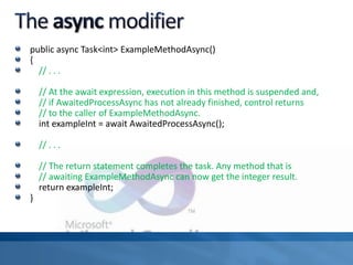public async Task<int> ExampleMethodAsync()
{
// . . .
// At the await expression, execution in this method is suspended and,
// if AwaitedProcessAsync has not already finished, control returns
// to the caller of ExampleMethodAsync.
int exampleInt = await AwaitedProcessAsync();
// . . .
// The return statement completes the task. Any method that is
// awaiting ExampleMethodAsync can now get the integer result.
return exampleInt;
}
 