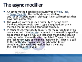 An async method can have a return type of void, Task,
or Task<TResult>. The method cannot declare
any ref or out parameters, although it can call methods that
have such parameters.
The void return type is used primarily to define event
handlers, where a void return type is required. An async
method that returns void cannot be awaited.
In other cases, you specify Task<T> for the return type of an
async method if the return statement of the method specifies
an operand of type T. You use Task if no meaningful value is
returned when the method is completed. You can think of
the Task return type as meaning "Task<void>." That is, a call
to the method returns a Task, but when the Task is
completed, any await expression that is awaiting
the Task evaluates to void.
 