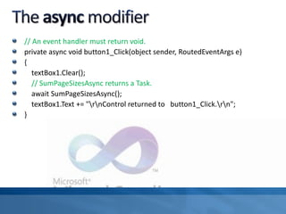 // An event handler must return void.
private async void button1_Click(object sender, RoutedEventArgs e)
{
textBox1.Clear();
// SumPageSizesAsync returns a Task.
await SumPageSizesAsync();
textBox1.Text += "rnControl returned to button1_Click.rn";
}
 