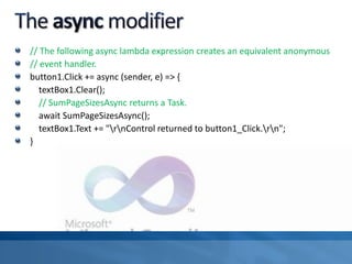 // The following async lambda expression creates an equivalent anonymous
// event handler.
button1.Click += async (sender, e) => {
textBox1.Clear();
// SumPageSizesAsync returns a Task.
await SumPageSizesAsync();
textBox1.Text += "rnControl returned to button1_Click.rn";
}
 