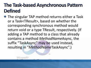 The singular TAP method returns either a Task
or a Task<TResult>, based on whether the
corresponding synchronous method would
return void or a type TResult, respectively. (If
adding a TAP method to a class that already
contains a method MethodNameAsync, the
suffix “TaskAsync” may be used instead,
resulting in “MethodNameTaskAsync”.)
 