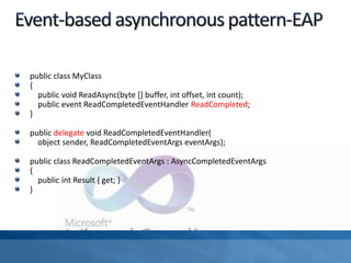 public class MyClass
{
public void ReadAsync(byte [] buffer, int offset, int count);
public event ReadCompletedEventHandler ReadCompleted;
}
public delegate void ReadCompletedEventHandler(
object sender, ReadCompletedEventArgs eventArgs);
public class ReadCompletedEventArgs : AsyncCompletedEventArgs
{
public int Result { get; }
}
 