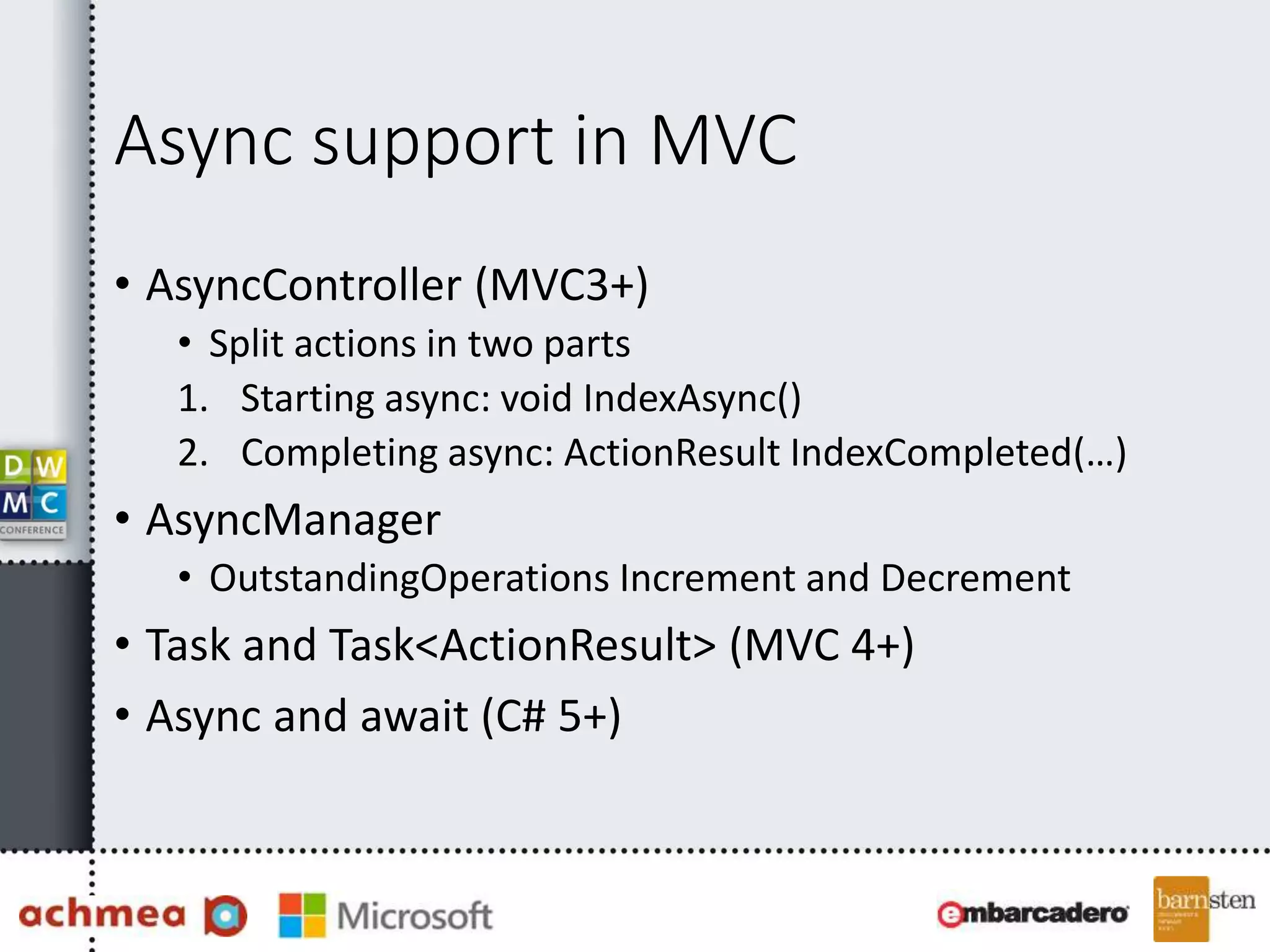 Async support in MVC
• AsyncController (MVC3+)
• Split actions in two parts
1. Starting async: void IndexAsync()
2. Completing async: ActionResult IndexCompleted(…)
• AsyncManager
• OutstandingOperations Increment and Decrement
• Task and Task<ActionResult> (MVC 4+)
• Async and await (C# 5+)
 
