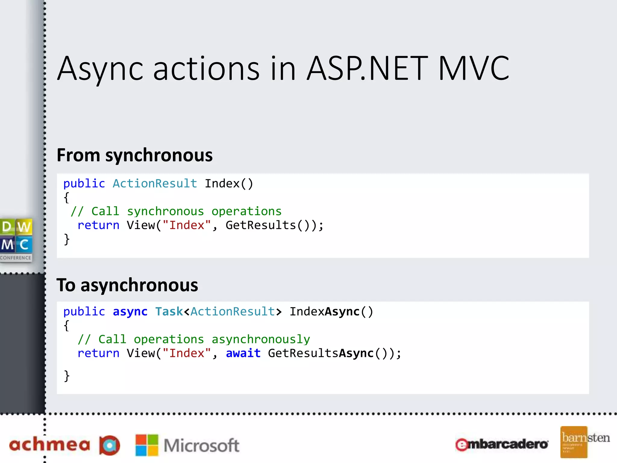 Async actions in ASP.NET MVC
From synchronous
public ActionResult Index()
{
// Call synchronous operations
return View("Index", GetResults());
}
To asynchronous
public async Task<ActionResult> IndexAsync()
{
// Call operations asynchronously
return View("Index", await GetResultsAsync());
}
 