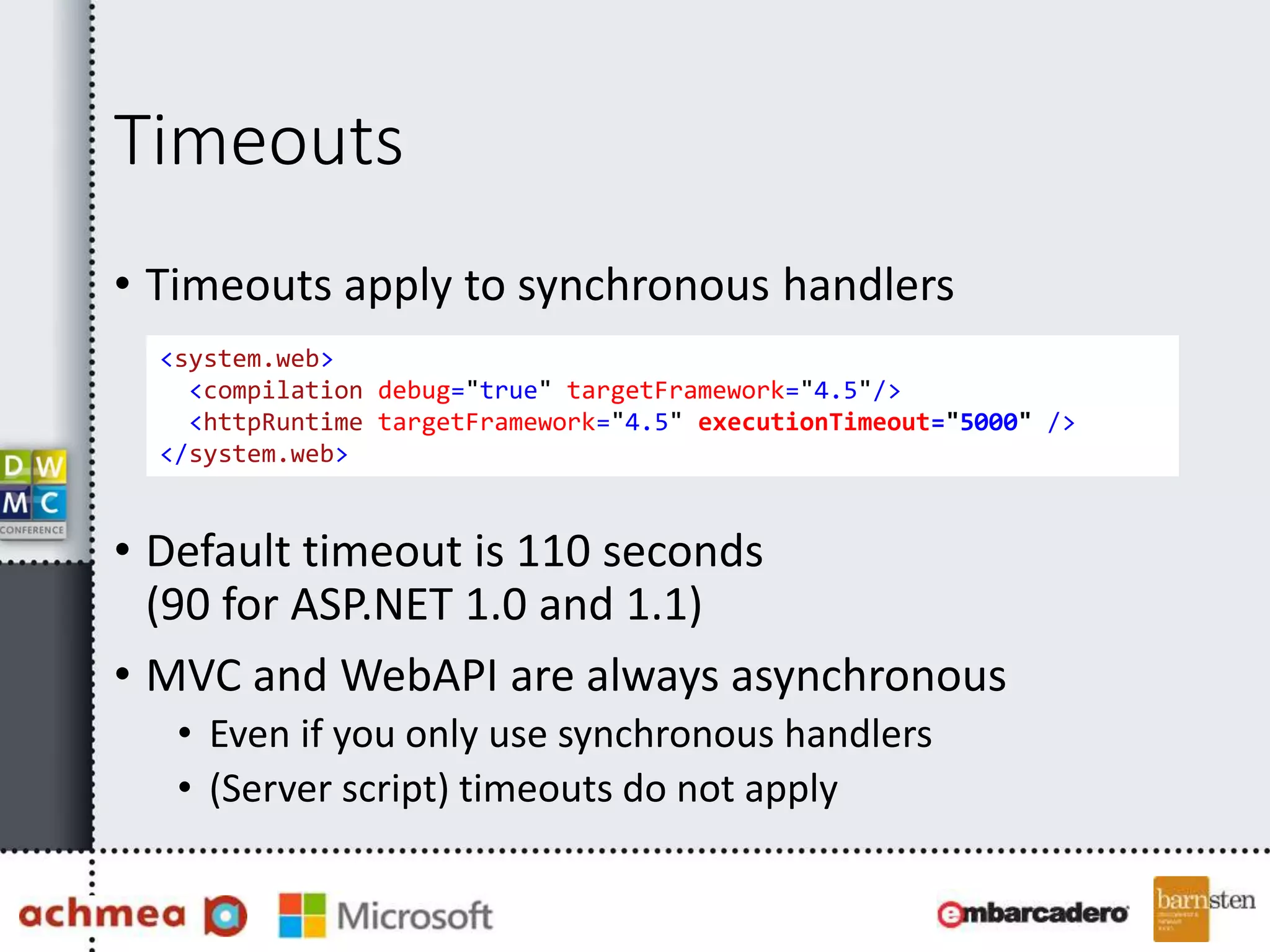 Timeouts
• Timeouts apply to synchronous handlers
• Default timeout is 110 seconds
(90 for ASP.NET 1.0 and 1.1)
• MVC and WebAPI are always asynchronous
• Even if you only use synchronous handlers
• (Server script) timeouts do not apply
<system.web>
<compilation debug="true" targetFramework="4.5"/>
<httpRuntime targetFramework="4.5" executionTimeout="5000" />
</system.web>
 