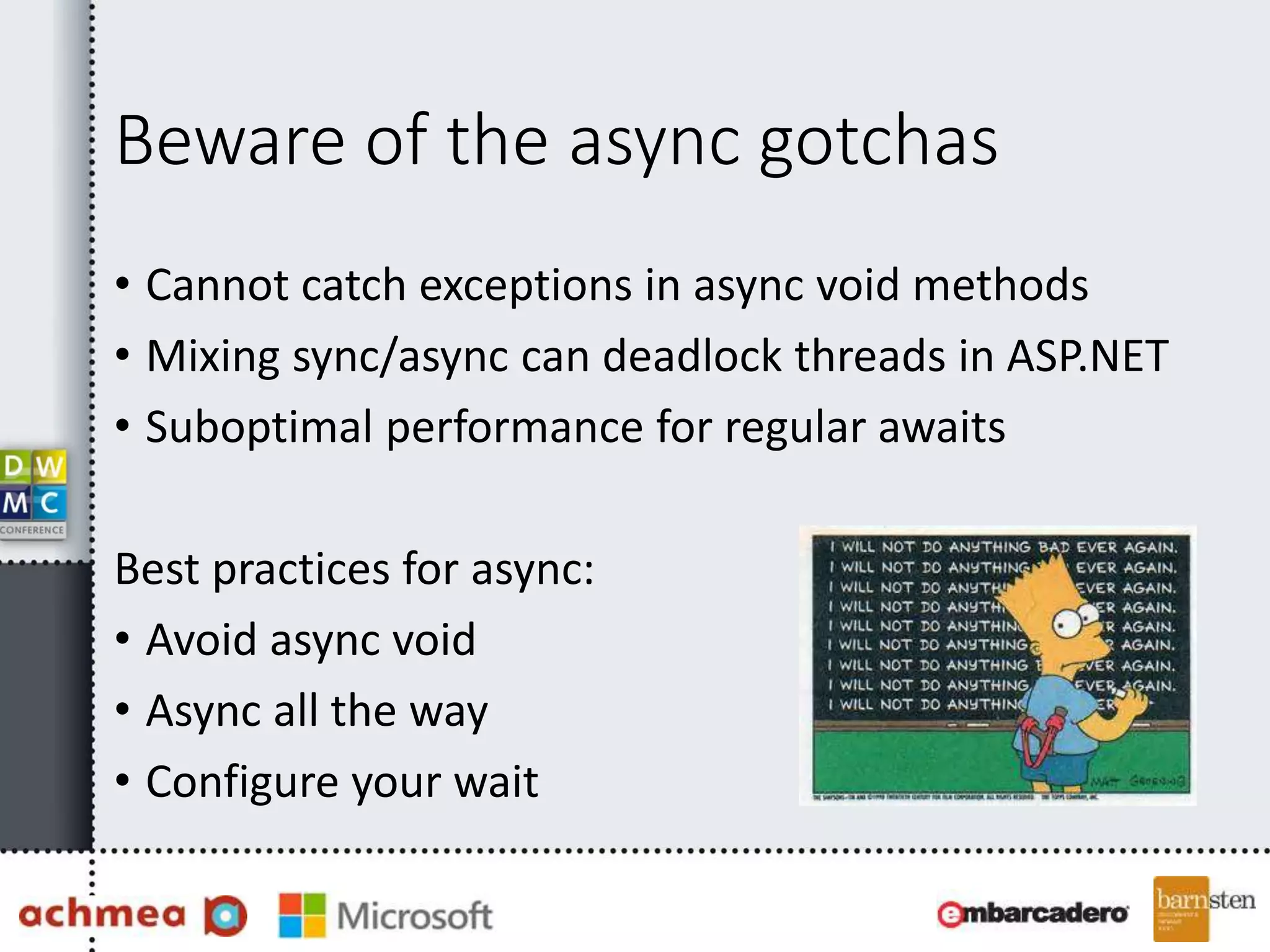 Beware of the async gotchas
• Cannot catch exceptions in async void methods
• Mixing sync/async can deadlock threads in ASP.NET
• Suboptimal performance for regular awaits
Best practices for async:
• Avoid async void
• Async all the way
• Configure your wait
 