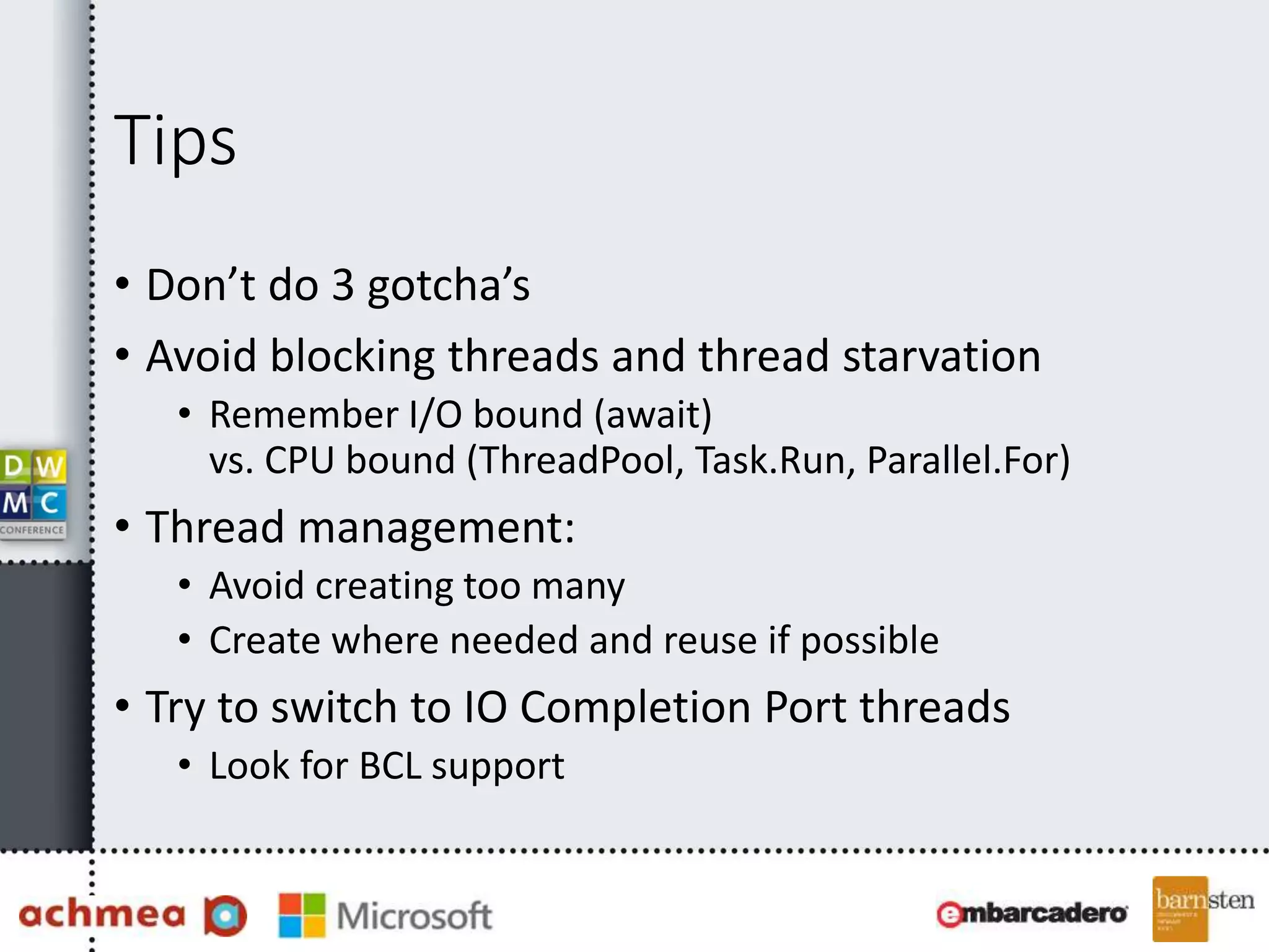 Tips
• Don’t do 3 gotcha’s
• Avoid blocking threads and thread starvation
• Remember I/O bound (await)
vs. CPU bound (ThreadPool, Task.Run, Parallel.For)
• Thread management:
• Avoid creating too many
• Create where needed and reuse if possible
• Try to switch to IO Completion Port threads
• Look for BCL support
 