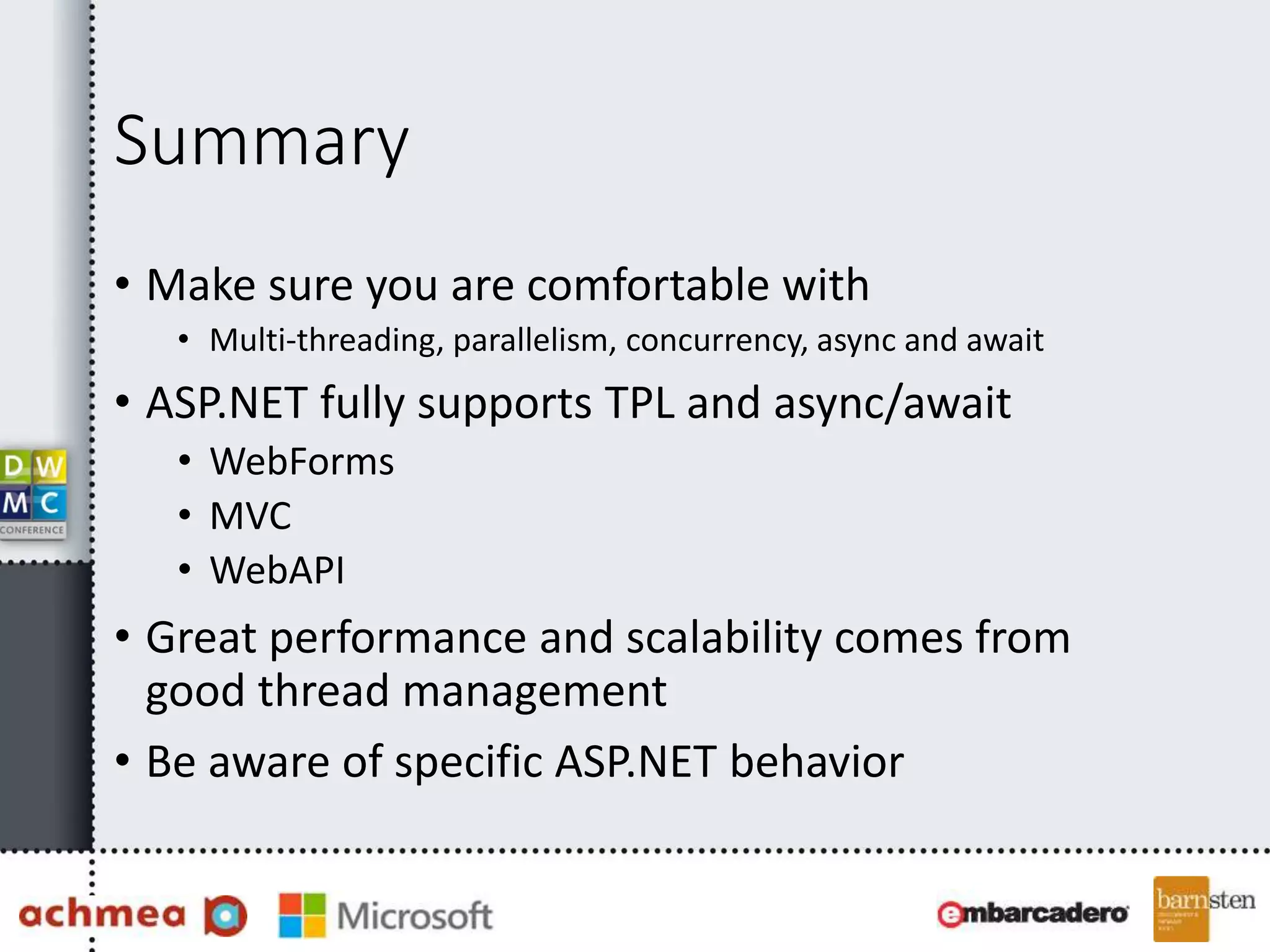 Summary
• Make sure you are comfortable with
• Multi-threading, parallelism, concurrency, async and await
• ASP.NET fully supports TPL and async/await
• WebForms
• MVC
• WebAPI
• Great performance and scalability comes from
good thread management
• Be aware of specific ASP.NET behavior
 