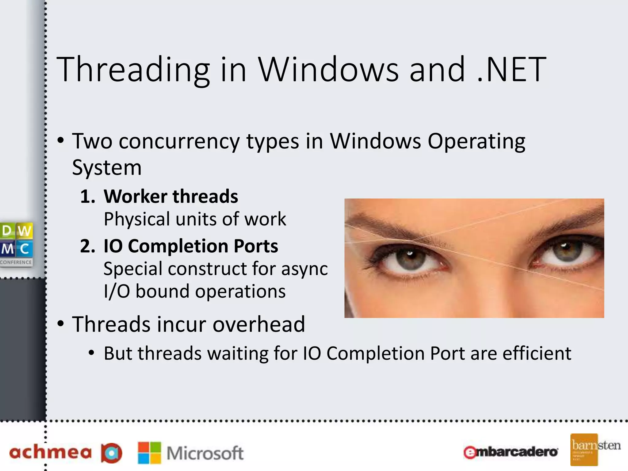 Threading in Windows and .NET
• Two concurrency types in Windows Operating
System
1. Worker threads
Physical units of work
2. IO Completion Ports
Special construct for async
I/O bound operations
• Threads incur overhead
• But threads waiting for IO Completion Port are efficient
 