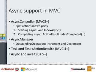 Async support in MVC
• AsyncController (MVC3+)
• Split actions in two parts
1. Starting async: void IndexAsync()
2. Completing async: ActionResult IndexCompleted(…)
• AsyncManager
• OutstandingOperations Increment and Decrement
• Task and Task<ActionResult> (MVC 4+)
• Async and await (C# 5+)
 