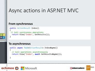 Async actions in ASP.NET MVC
From synchronous
public ActionResult Index()
{
// Call synchronous operations
return View("Index", GetResults());
}
To asynchronous
public async Task<ActionResult> IndexAsync()
{
// Call operations asynchronously
return View("Index", await GetResultsAsync());
}
 