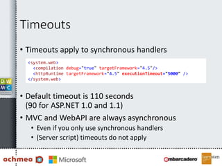 Timeouts
• Timeouts apply to synchronous handlers
• Default timeout is 110 seconds
(90 for ASP.NET 1.0 and 1.1)
• MVC and WebAPI are always asynchronous
• Even if you only use synchronous handlers
• (Server script) timeouts do not apply
<system.web>
<compilation debug="true" targetFramework="4.5"/>
<httpRuntime targetFramework="4.5" executionTimeout="5000" />
</system.web>
 