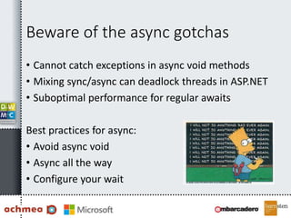 Beware of the async gotchas
• Cannot catch exceptions in async void methods
• Mixing sync/async can deadlock threads in ASP.NET
• Suboptimal performance for regular awaits
Best practices for async:
• Avoid async void
• Async all the way
• Configure your wait
 