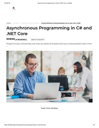 5/10/2019 Asynchronous Programming in C# and .NET Core - Edukite
https://edukite.org/course/asynchronous-programming-in-c-and-net-core/ 1/9
HOME / COURSE / PERSONAL DEVELOPMENT / ASYNCHRONOUS PROGRAMMING IN C# AND .NET CORE
Asynchronous Programming in C# and
.NET Core
( 9 REVIEWS ) 1268 STUDENTS
Programming is a broad topic but if you are aware of its basics then you could proceed to learn more
…

TAKE THIS COURSE
 