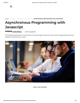 5/10/2019 Asynchronous Programming with Javascript - Edukite
https://edukite.org/course/asynchronous-programming-with-javascript/ 1/10
HOME / COURSE / PERSONAL DEVELOPMENT / ASYNCHRONOUS PROGRAMMING WITH JAVASCRIPT
Asynchronous Programming with
Javascript
( 9 REVIEWS ) 1277 STUDENTS
The JavaScript program is very familiar to most programmers but if you want to apply asynchronous
programming then you need …

TAKE THIS COURSE
 
