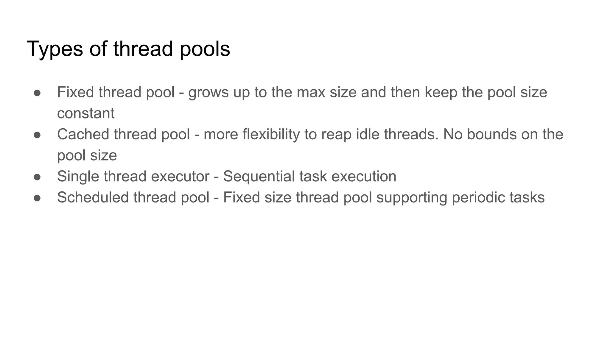 Types of thread pools
● Fixed thread pool - grows up to the max size and then keep the pool size
constant
● Cached thread pool - more flexibility to reap idle threads. No bounds on the
pool size
● Single thread executor - Sequential task execution
● Scheduled thread pool - Fixed size thread pool supporting periodic tasks
 