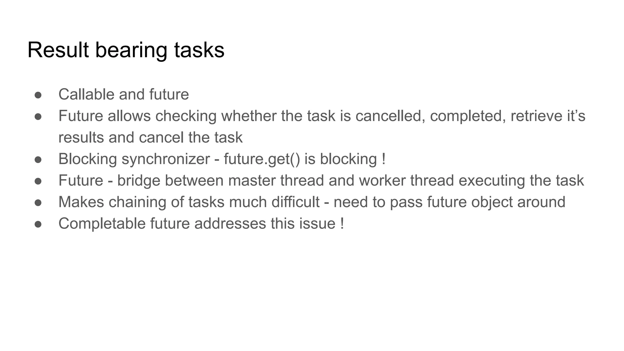 Result bearing tasks
● Callable and future
● Future allows checking whether the task is cancelled, completed, retrieve it’s
results and cancel the task
● Blocking synchronizer - future.get() is blocking !
● Future - bridge between master thread and worker thread executing the task
● Makes chaining of tasks much difficult - need to pass future object around
● Completable future addresses this issue !
 