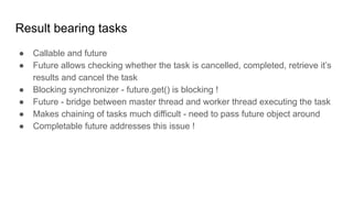 Result bearing tasks
● Callable and future
● Future allows checking whether the task is cancelled, completed, retrieve it’s
results and cancel the task
● Blocking synchronizer - future.get() is blocking !
● Future - bridge between master thread and worker thread executing the task
● Makes chaining of tasks much difficult - need to pass future object around
● Completable future addresses this issue !
 
