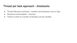 Thread per task approach - drawbacks
● Thread lifecycle overhead - creation and teardown cost is high
● Resource consumption - memory
● There’s a limit on number of threads can be created
 