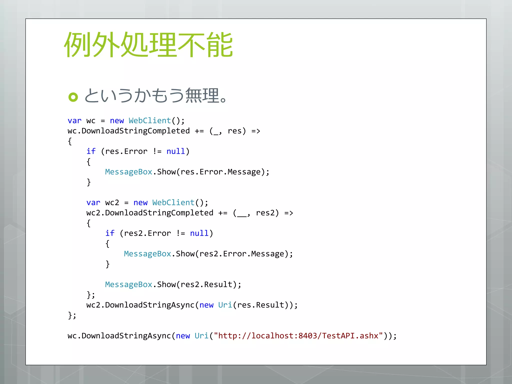 例外処理不能
 というかもう無理。
var wc = new WebClient();
wc.DownloadStringCompleted += (_, res) =>
{
    if (res.Error != null)
    {
        MessageBox.Show(res.Error.Message);
    }

     var wc2 = new WebClient();
     wc2.DownloadStringCompleted += (__, res2) =>
     {
         if (res2.Error != null)
         {
             MessageBox.Show(res2.Error.Message);
         }

         MessageBox.Show(res2.Result);
     };
     wc2.DownloadStringAsync(new Uri(res.Result));
};

wc.DownloadStringAsync(new Uri("http://localhost:8403/TestAPI.ashx"));
 