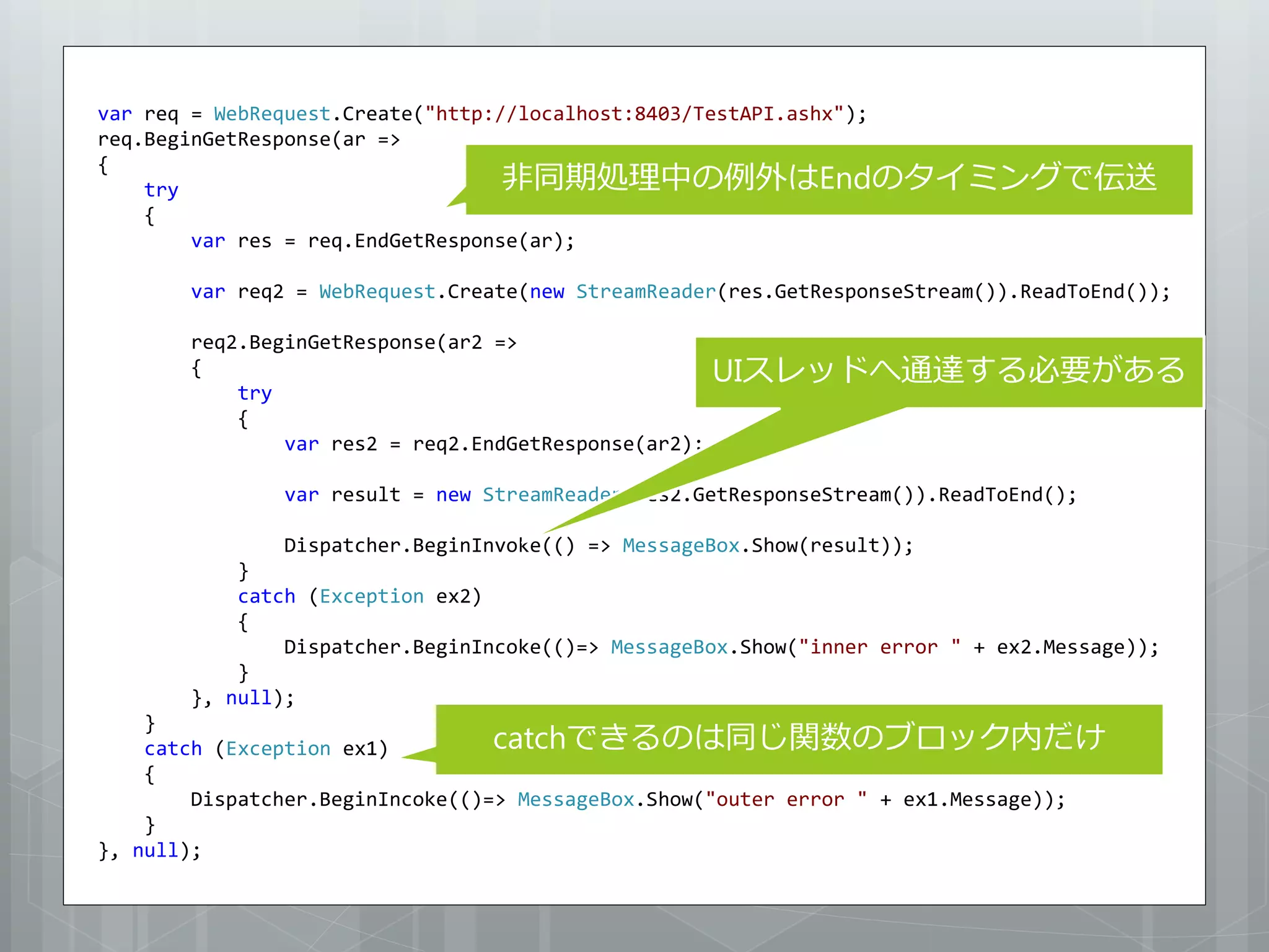 var req = WebRequest.Create("http://localhost:8403/TestAPI.ashx");
req.BeginGetResponse(ar =>

                                   非同期処理中の例外はEndのタイミングで伝送
{
    try
    {
        var res = req.EndGetResponse(ar);

       var req2 = WebRequest.Create(new StreamReader(res.GetResponseStream()).ReadToEnd());

       req2.BeginGetResponse(ar2 =>
       {                                              UIスレッドへ通達する必要がある
           try
           {
               var res2 = req2.EndGetResponse(ar2);

               var result = new StreamReader(res2.GetResponseStream()).ReadToEnd();

               Dispatcher.BeginInvoke(() => MessageBox.Show(result));
           }
           catch (Exception ex2)
           {
               Dispatcher.BeginIncoke(()=> MessageBox.Show("inner error " + ex2.Message));
           }
       }, null);
    }
    catch (Exception ex1)         catchできるのは同じ関数のブロック内だけ
    {
        Dispatcher.BeginIncoke(()=> MessageBox.Show("outer error " + ex1.Message));
    }
}, null);
 