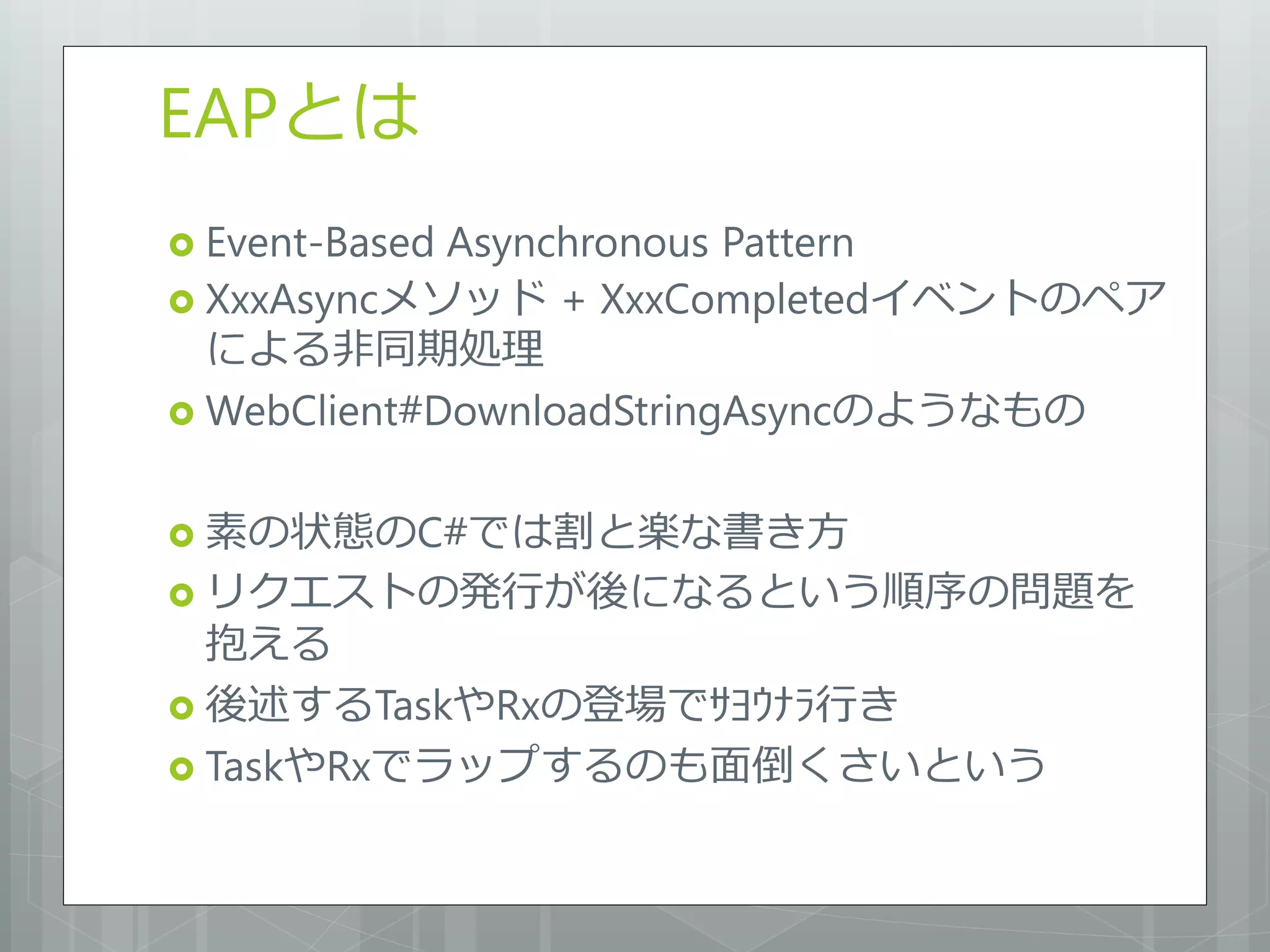EAPとは
 Event-BasedAsynchronous Pattern
 XxxAsyncメソッド + XxxCompletedイベントのペア
  による非同期処理
 WebClient#DownloadStringAsyncのようなもの


 素の状態のC#では割と楽な書き方
 リクエストの発行が後になるという順序の問題を
  抱える
 後述するTaskやRxの登場でｻﾖｳﾅﾗ行き
 TaskやRxでラップするのも面倒くさいという
 