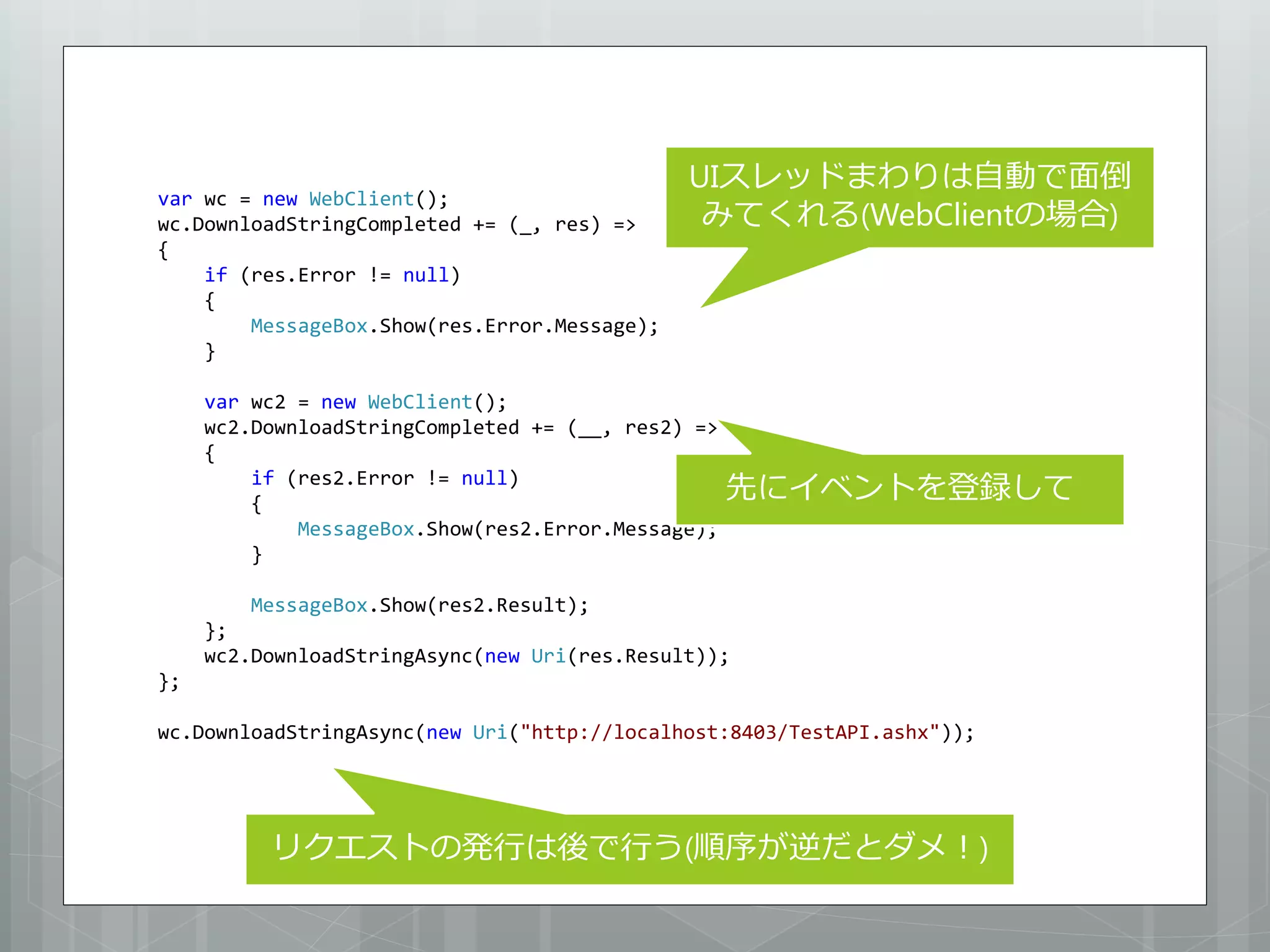 UIスレッドまわりは自動で面倒
var wc = new WebClient();
wc.DownloadStringCompleted += (_, res) =>      みてくれる(WebClientの場合)
{
    if (res.Error != null)
    {
        MessageBox.Show(res.Error.Message);
    }

     var wc2 = new WebClient();
     wc2.DownloadStringCompleted += (__, res2) =>
     {
         if (res2.Error != null)
         {
                                                    先にイベントを登録して
             MessageBox.Show(res2.Error.Message);
         }

         MessageBox.Show(res2.Result);
     };
     wc2.DownloadStringAsync(new Uri(res.Result));
};

wc.DownloadStringAsync(new Uri("http://localhost:8403/TestAPI.ashx"));




          リクエストの発行は後で行う(順序が逆だとダメ！)
 