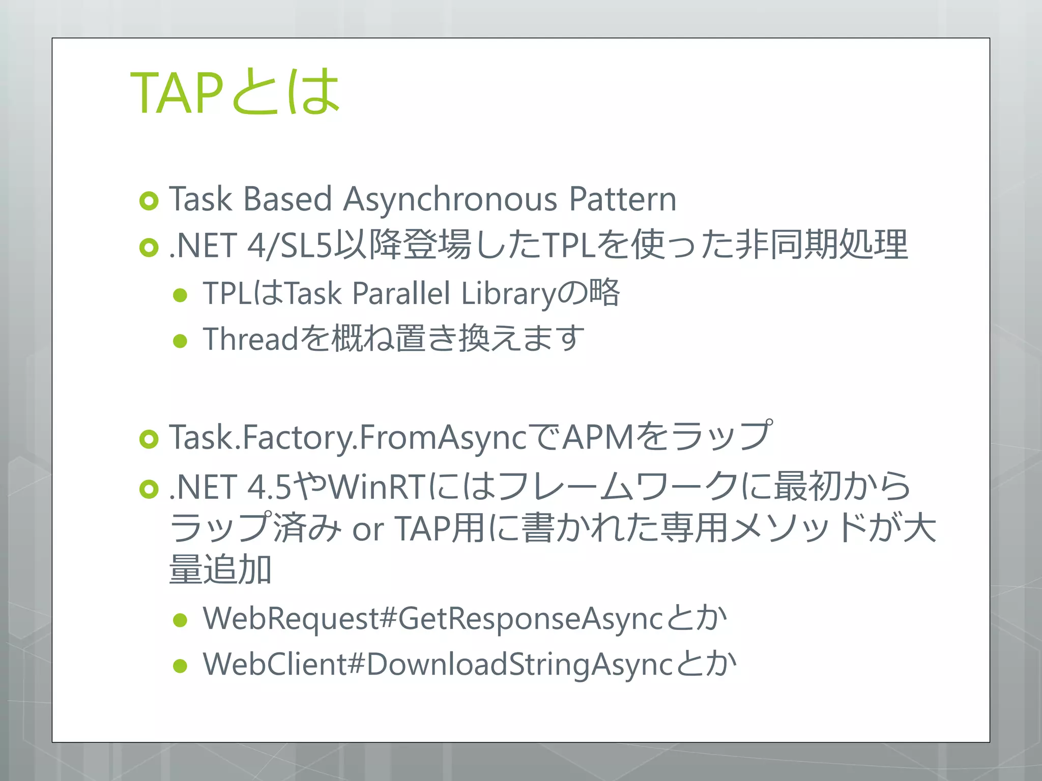 TAPとは
 TaskBased Asynchronous Pattern
 .NET 4/SL5以降登場したTPLを使った非同期処理
     TPLはTask Parallel Libraryの略
     Threadを概ね置き換えます


 Task.Factory.FromAsyncでAPMをラップ
 .NET
   4.5やWinRTにはフレームワークに最初から
 ラップ済み or TAP用に書かれた専用メソッドが大
 量追加
     WebRequest#GetResponseAsyncとか
     WebClient#DownloadStringAsyncとか
 