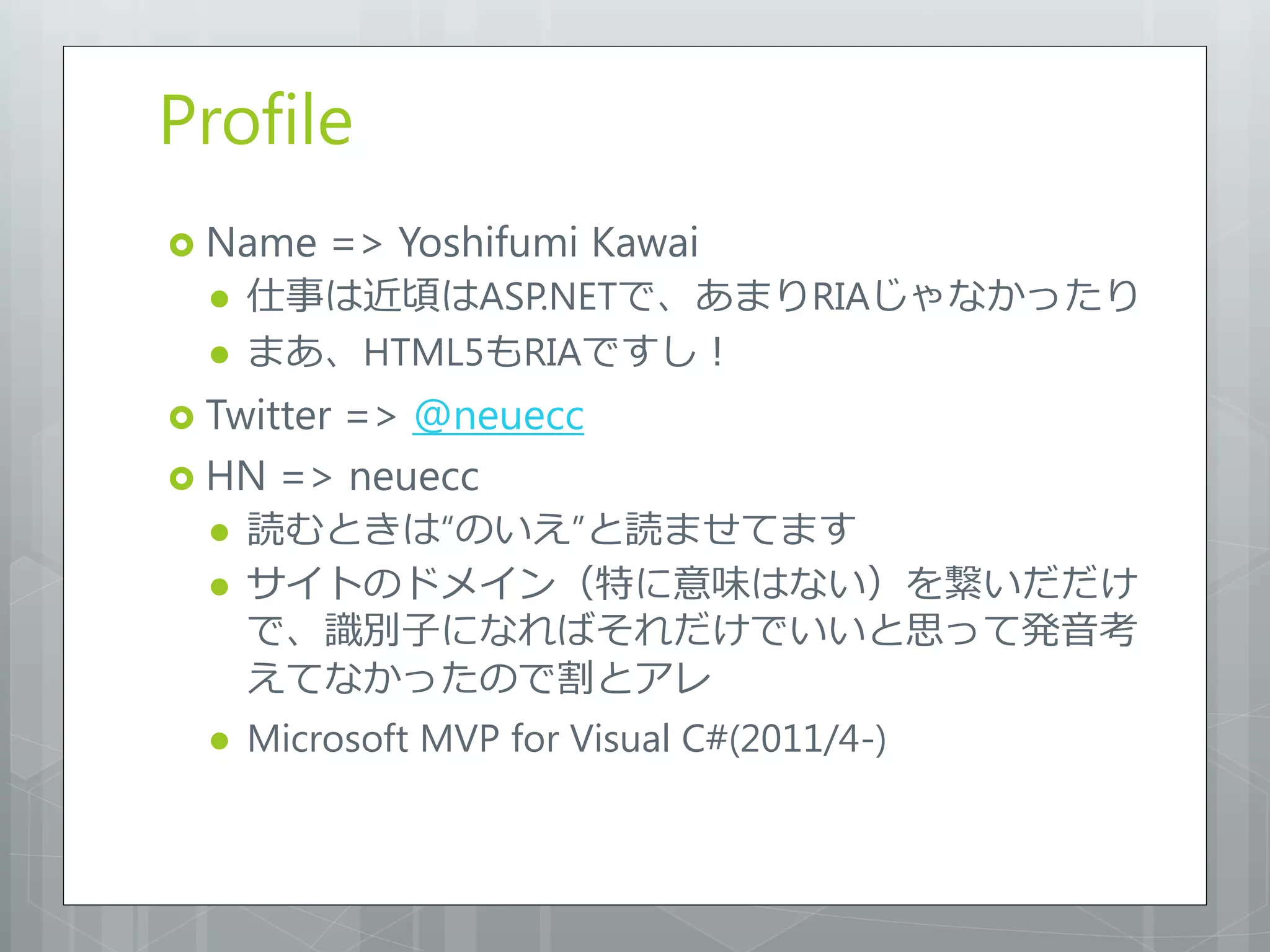 Profile
 Name    => Yoshifumi Kawai
     仕事は近頃はASP.NETで、あまりRIAじゃなかったり
     まあ、HTML5もRIAですし！
 Twitter
        => @neuecc
 HN => neuecc
     読むときは“のいえ”と読ませてます
     サイトのドメイン（特に意味はない）を繋いだだけ
      で、識別子になればそれだけでいいと思って発音考
      えてなかったので割とアレ
     Microsoft MVP for Visual C#(2011/4-)
 
