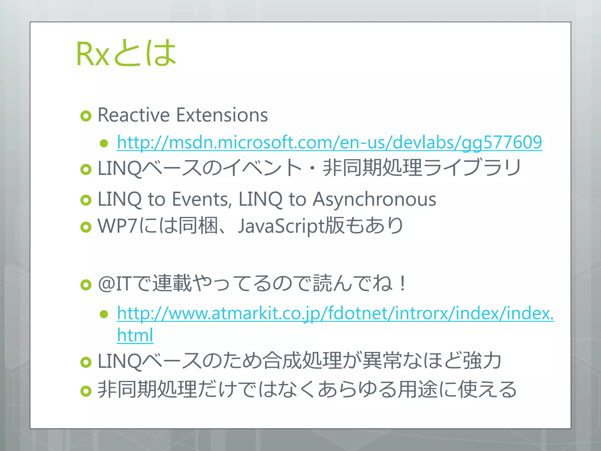 Rxとは
 Reactive   Extensions
     http://msdn.microsoft.com/en-us/devlabs/gg577609
 LINQベースのイベント・非同期処理ライブラリ

 LINQ
     to Events, LINQ to Asynchronous
 WP7には同梱、JavaScript版もあり


 @ITで連載やってるので読んでね！
     http://www.atmarkit.co.jp/fdotnet/introrx/index/index.
      html
 LINQベースのため合成処理が異常なほど強力
 非同期処理だけではなくあらゆる用途に使える
 