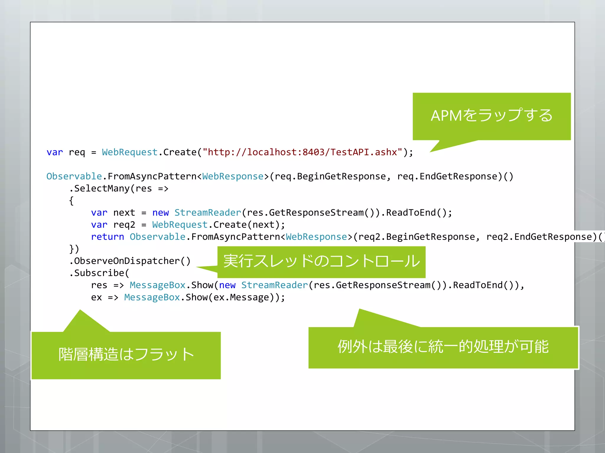 APMをラップする

var req = WebRequest.Create("http://localhost:8403/TestAPI.ashx");

Observable.FromAsyncPattern<WebResponse>(req.BeginGetResponse, req.EndGetResponse)()
    .SelectMany(res =>
    {
        var next = new StreamReader(res.GetResponseStream()).ReadToEnd();
        var req2 = WebRequest.Create(next);
        return Observable.FromAsyncPattern<WebResponse>(req2.BeginGetResponse, req2.EndGetResponse)()
    })
    .ObserveOnDispatcher()      実行スレッドのコントロール
    .Subscribe(
        res => MessageBox.Show(new StreamReader(res.GetResponseStream()).ReadToEnd()),
        ex => MessageBox.Show(ex.Message));




                                                    例外は最後に統一的処理が可能
  階層構造はフラット
 