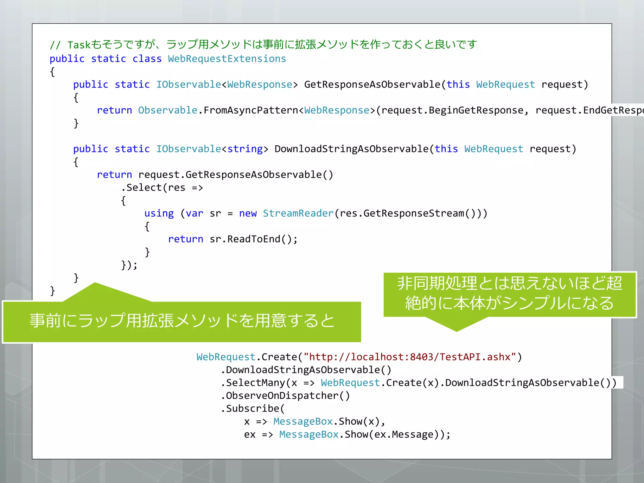 // Taskもそうですが、ラップ用メソッドは事前に拡張メソッドを作っておくと良いです
 public static class WebRequestExtensions
 {
     public static IObservable<WebResponse> GetResponseAsObservable(this WebRequest request)
     {
         return Observable.FromAsyncPattern<WebResponse>(request.BeginGetResponse, request.EndGetRespo
     }

     public static IObservable<string> DownloadStringAsObservable(this WebRequest request)
     {
         return request.GetResponseAsObservable()
             .Select(res =>
             {
                 using (var sr = new StreamReader(res.GetResponseStream()))
                 {
                     return sr.ReadToEnd();
                 }
             });
                                                           非同期処理とは思えないほど超
     }
 }
                                                            絶的に本体がシンプルになる
事前にラップ用拡張メソッドを用意すると

                         WebRequest.Create("http://localhost:8403/TestAPI.ashx")
                             .DownloadStringAsObservable()
                             .SelectMany(x => WebRequest.Create(x).DownloadStringAsObservable())
                             .ObserveOnDispatcher()
                             .Subscribe(
                                 x => MessageBox.Show(x),
                                 ex => MessageBox.Show(ex.Message));
 