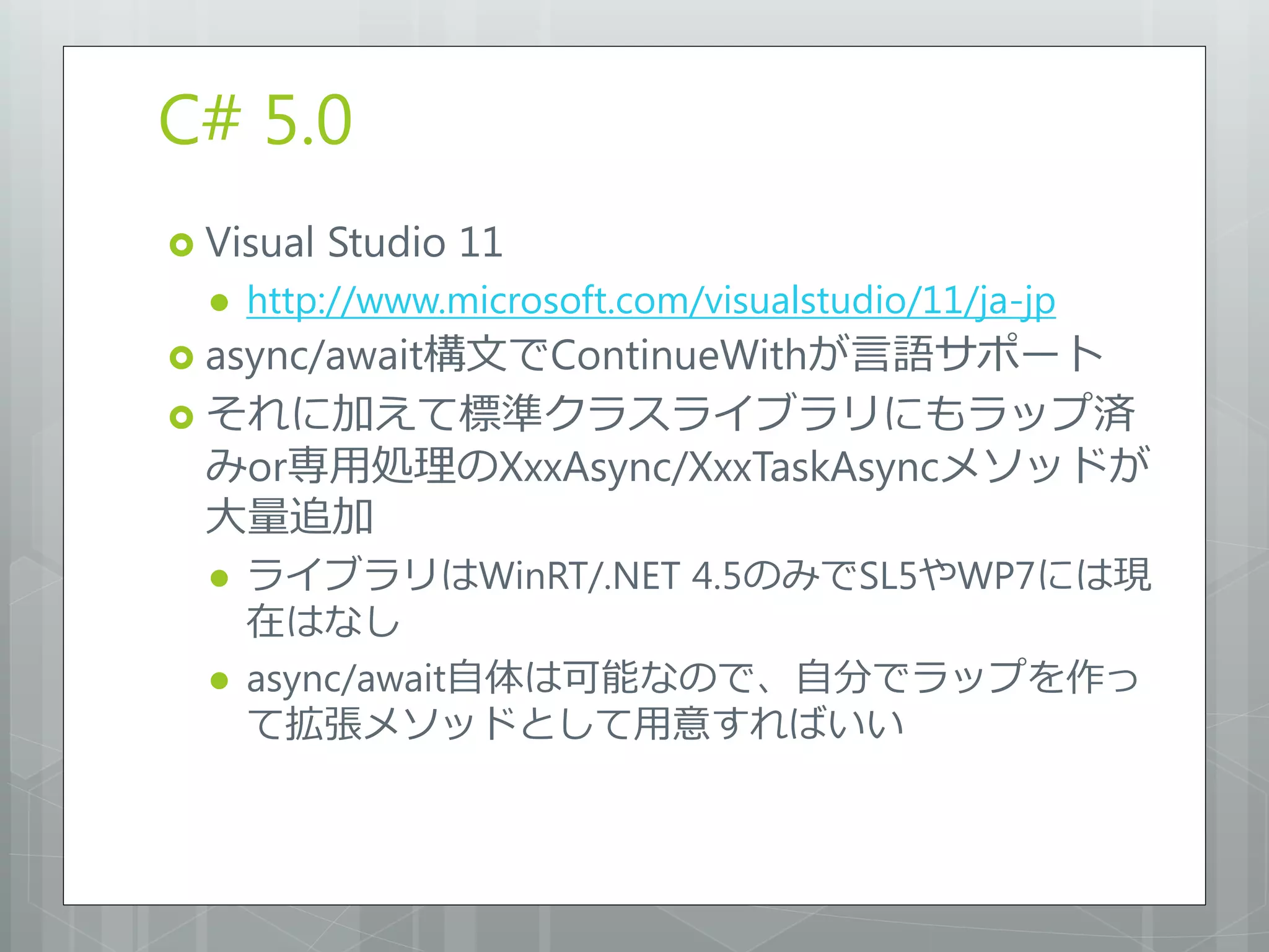 C# 5.0
 Visual   Studio 11
     http://www.microsoft.com/visualstudio/11/ja-jp
 async/await構文でContinueWithが言語サポート
 それに加えて標準クラスライブラリにもラップ済
  みor専用処理のXxxAsync/XxxTaskAsyncメソッドが
  大量追加
     ライブラリはWinRT/.NET 4.5のみでSL5やWP7には現
      在はなし
     async/await自体は可能なので、自分でラップを作っ
      て拡張メソッドとして用意すればいい
 