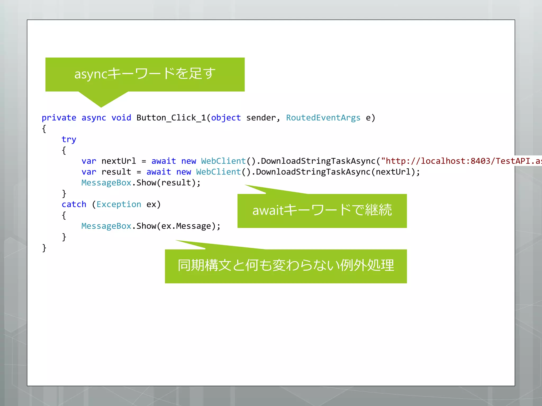 asyncキーワードを足す


private async void Button_Click_1(object sender, RoutedEventArgs e)
{
    try
    {
        var nextUrl = await new WebClient().DownloadStringTaskAsync("http://localhost:8403/TestAPI.as
        var result = await new WebClient().DownloadStringTaskAsync(nextUrl);
        MessageBox.Show(result);
    }
    catch (Exception ex)
    {                                     awaitキーワードで継続
        MessageBox.Show(ex.Message);
    }
}

                           同期構文と何も変わらない例外処理
 