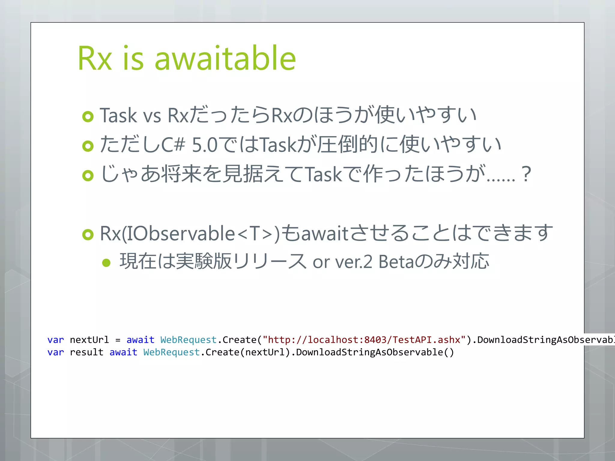 Rx is awaitable
      Task
         vs RxだったらRxのほうが使いやすい
      ただしC# 5.0ではTaskが圧倒的に使いやすい
      じゃあ将来を見据えてTaskで作ったほうが……？


      Rx(IObservable<T>)もawaitさせることはできます
            現在は実験版リリース or ver.2 Betaのみ対応



var nextUrl = await WebRequest.Create("http://localhost:8403/TestAPI.ashx").DownloadStringAsObservabl
var result await WebRequest.Create(nextUrl).DownloadStringAsObservable()
 