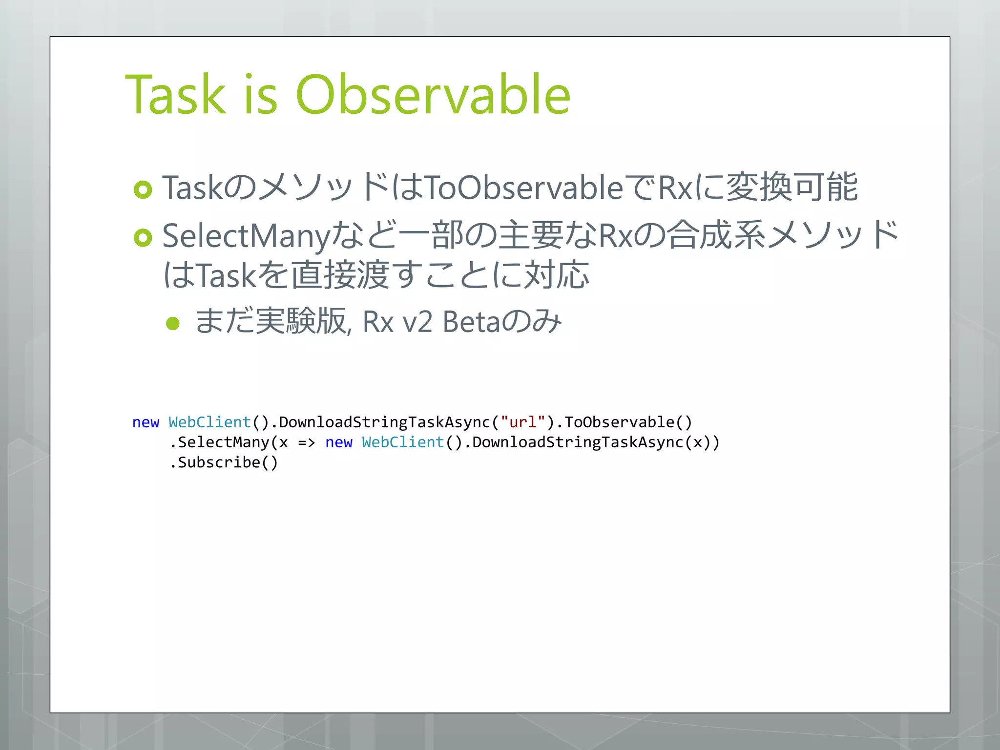 Task is Observable
 TaskのメソッドはToObservableでRxに変換可能
 SelectManyなど一部の主要なRxの合成系メソッド
   はTaskを直接渡すことに対応
      まだ実験版, Rx v2 Betaのみ


new WebClient().DownloadStringTaskAsync("url").ToObservable()
    .SelectMany(x => new WebClient().DownloadStringTaskAsync(x))
    .Subscribe()
 