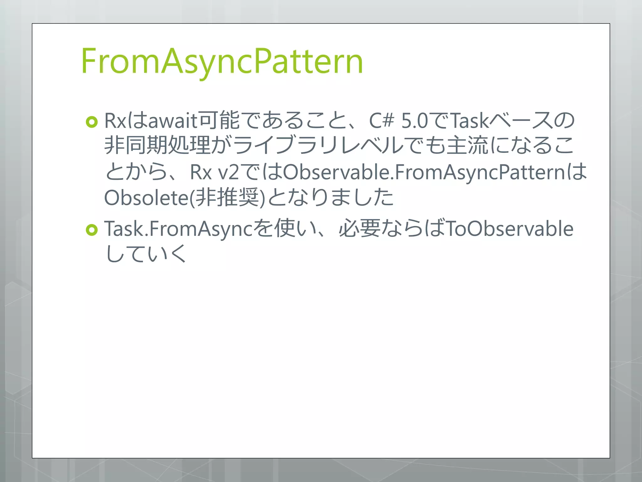 FromAsyncPattern
 Rxはawait可能であること、C#     5.0でTaskベースの
  非同期処理がライブラリレベルでも主流になるこ
  とから、Rx v2ではObservable.FromAsyncPatternは
  Obsolete(非推奨)となりました
 Task.FromAsyncを使い、必要ならばToObservable
  していく
 