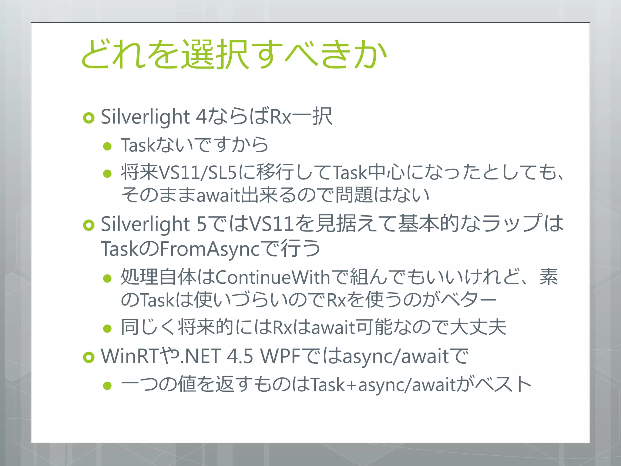 どれを選択すべきか
 Silverlight   4ならばRx一択
     Taskないですから
     将来VS11/SL5に移行してTask中心になったとしても、
      そのままawait出来るので問題はない
 Silverlight
          5ではVS11を見据えて基本的なラップは
  TaskのFromAsyncで行う
     処理自体はContinueWithで組んでもいいけれど、素
      のTaskは使いづらいのでRxを使うのがベター
     同じく将来的にはRxはawait可能なので大丈夫
 WinRTや.NET     4.5 WPFではasync/awaitで
     一つの値を返すものはTask+async/awaitがベスト
 