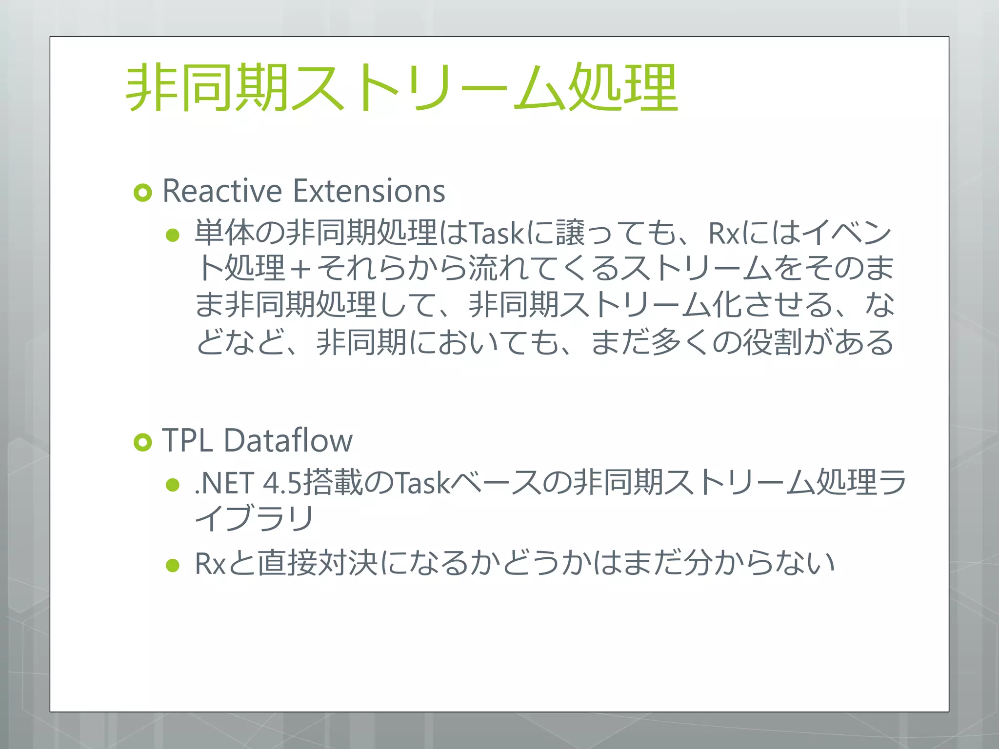 非同期ストリーム処理
 Reactive   Extensions
     単体の非同期処理はTaskに譲っても、Rxにはイベン
      ト処理＋それらから流れてくるストリームをそのま
      ま非同期処理して、非同期ストリーム化させる、な
      どなど、非同期においても、まだ多くの役割がある


 TPL   Dataflow
     .NET 4.5搭載のTaskベースの非同期ストリーム処理ラ
      イブラリ
     Rxと直接対決になるかどうかはまだ分からない
 