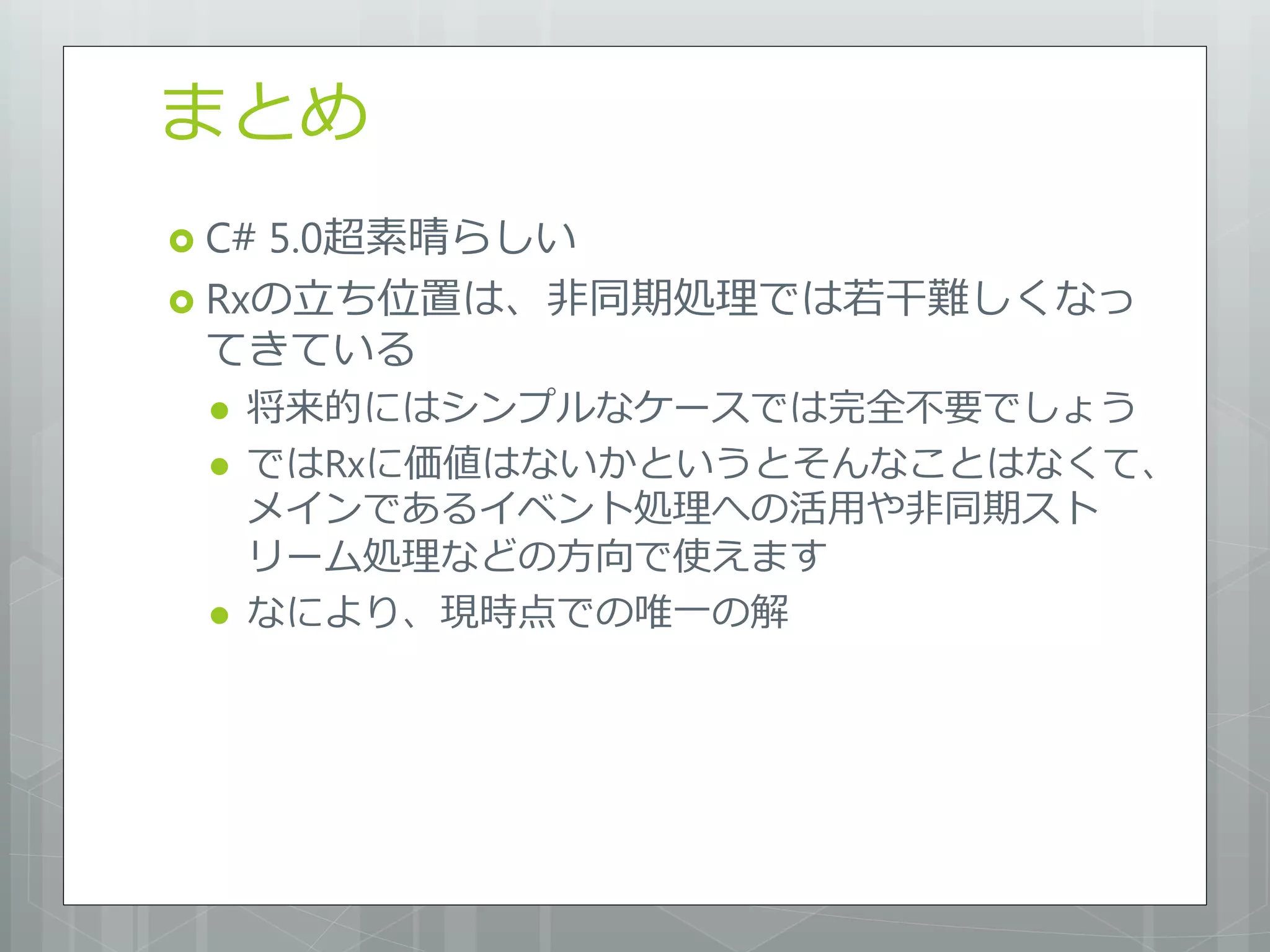 まとめ
 C#5.0超素晴らしい
 Rxの立ち位置は、非同期処理では若干難しくなっ
  てきている
    将来的にはシンプルなケースでは完全不要でしょう
    ではRxに価値はないかというとそんなことはなくて、
     メインであるイベント処理への活用や非同期スト
     リーム処理などの方向で使えます
    なにより、現時点での唯一の解
 