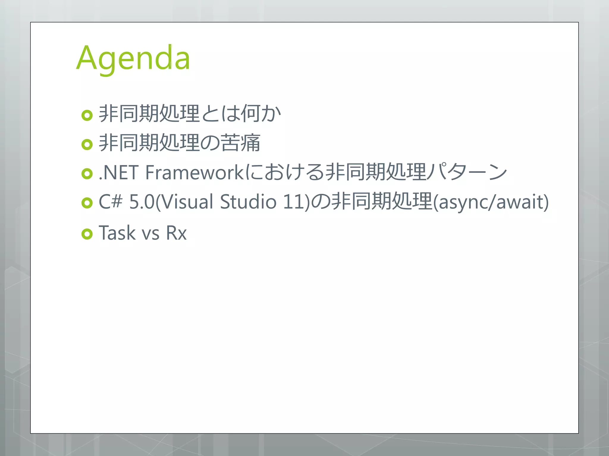 Agenda
 非同期処理とは何か
 非同期処理の苦痛
 .NET Frameworkにおける非同期処理パターン
 C# 5.0(Visual Studio 11)の非同期処理(async/await)

 Task   vs Rx
 