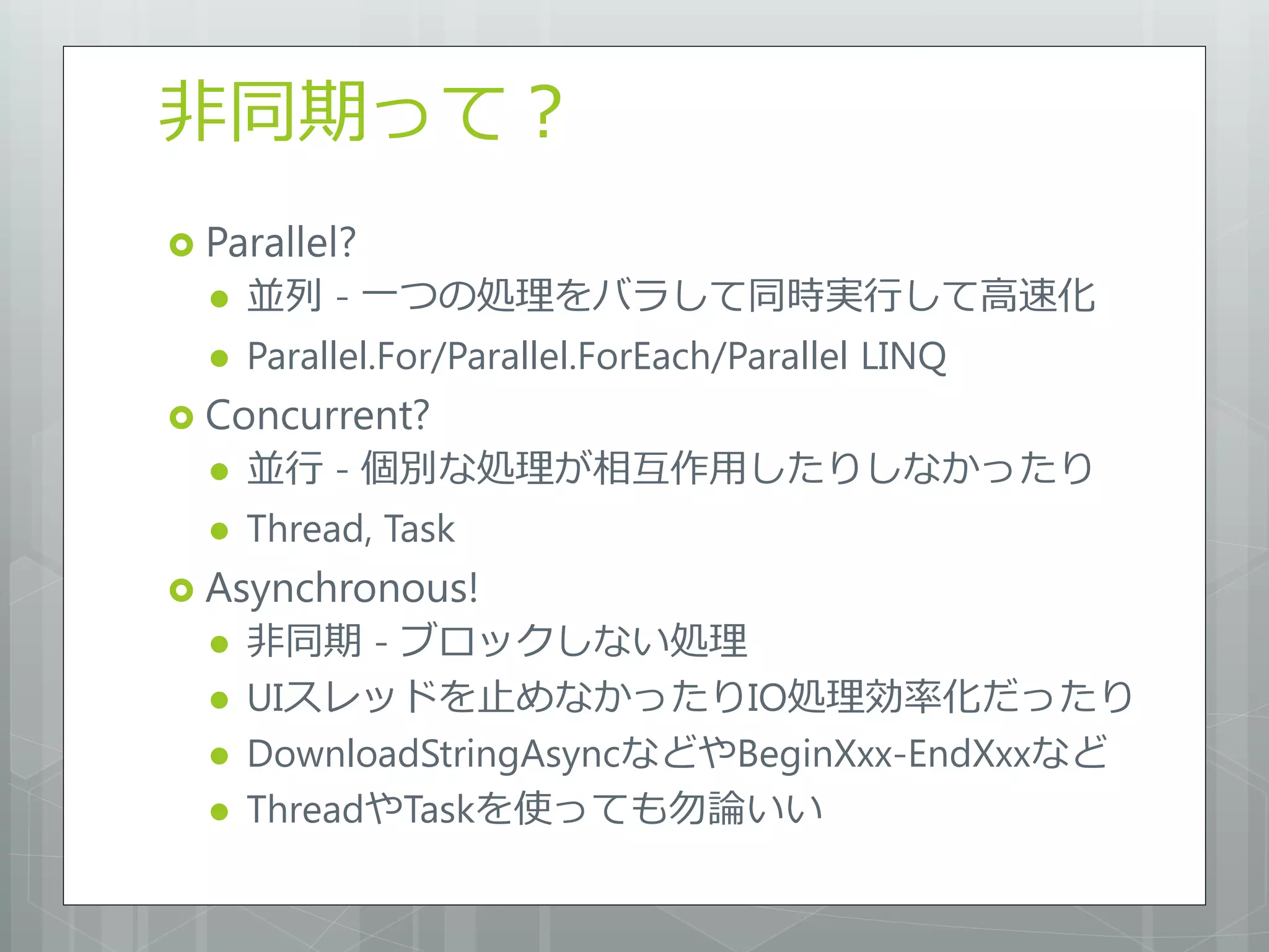 非同期って？
 Parallel?
     並列 - 一つの処理をバラして同時実行して高速化
     Parallel.For/Parallel.ForEach/Parallel LINQ
 Concurrent?
     並行 - 個別な処理が相互作用したりしなかったり
     Thread, Task
 Asynchronous!
     非同期 - ブロックしない処理
     UIスレッドを止めなかったりIO処理効率化だったり
     DownloadStringAsyncなどやBeginXxx-EndXxxなど
     ThreadやTaskを使っても勿論いい
 