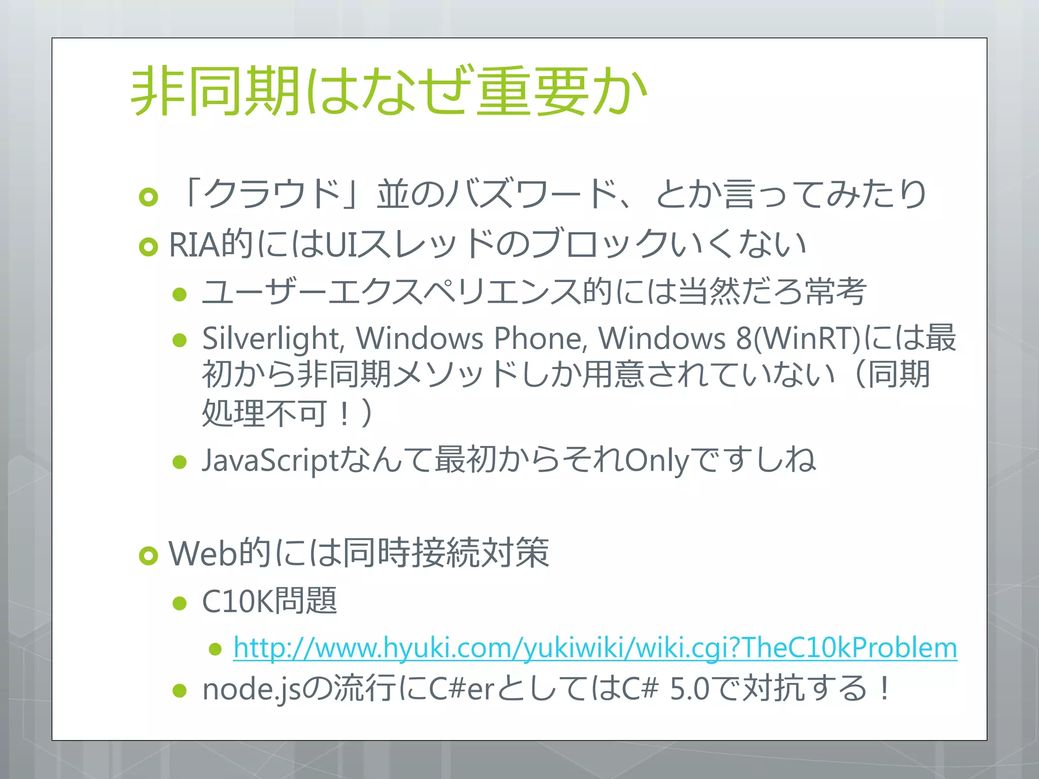 非同期はなぜ重要か
 「クラウド」並のバズワード、とか言ってみたり
 RIA的にはUIスレッドのブロックいくない
    ユーザーエクスペリエンス的には当然だろ常考
    Silverlight, Windows Phone, Windows 8(WinRT)には最
     初から非同期メソッドしか用意されていない（同期
     処理不可！）
    JavaScriptなんて最初からそれOnlyですしね

 Web的には同時接続対策
    C10K問題
        http://www.hyuki.com/yukiwiki/wiki.cgi?TheC10kProblem
    node.jsの流行にC#erとしてはC# 5.0で対抗する！
 