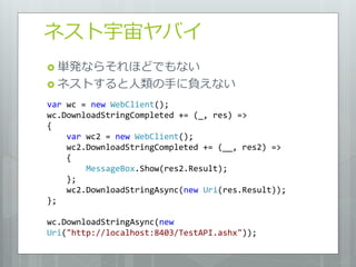 ネスト宇宙ヤバイ
 単発ならそれほどでもない
 ネストすると人類の手に負えない

var wc = new WebClient();
wc.DownloadStringCompleted += (_, res) =>
{
    var wc2 = new WebClient();
    wc2.DownloadStringCompleted += (__, res2) =>
    {
        MessageBox.Show(res2.Result);
    };
    wc2.DownloadStringAsync(new Uri(res.Result));
};

wc.DownloadStringAsync(new
Uri("http://localhost:8403/TestAPI.ashx"));
 