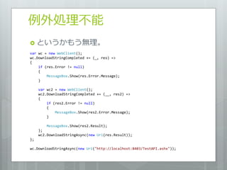 例外処理不能
 というかもう無理。
var wc = new WebClient();
wc.DownloadStringCompleted += (_, res) =>
{
    if (res.Error != null)
    {
        MessageBox.Show(res.Error.Message);
    }

     var wc2 = new WebClient();
     wc2.DownloadStringCompleted += (__, res2) =>
     {
         if (res2.Error != null)
         {
             MessageBox.Show(res2.Error.Message);
         }

         MessageBox.Show(res2.Result);
     };
     wc2.DownloadStringAsync(new Uri(res.Result));
};

wc.DownloadStringAsync(new Uri("http://localhost:8403/TestAPI.ashx"));
 