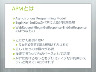 APMとは
 Asynchronous Programming Model
 BeginXxx-EndXxxのペアによる非同期処理

 WebRequest#BeginGetResponse-EndGetResponse
 のようなもの

 とにかく面倒くさい
    ラムダ式登場で割と緩和されたけれど
 正しく使うのは慣れが必要
 後述するTaskやRxのベースとして活躍
 .NETにおけるもっともプリミティブな非同期シス
 テムと考えていただければ
 