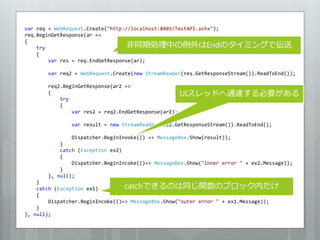 var req = WebRequest.Create("http://localhost:8403/TestAPI.ashx");
req.BeginGetResponse(ar =>

                                   非同期処理中の例外はEndのタイミングで伝送
{
    try
    {
        var res = req.EndGetResponse(ar);

       var req2 = WebRequest.Create(new StreamReader(res.GetResponseStream()).ReadToEnd());

       req2.BeginGetResponse(ar2 =>
       {                                              UIスレッドへ通達する必要がある
           try
           {
               var res2 = req2.EndGetResponse(ar2);

               var result = new StreamReader(res2.GetResponseStream()).ReadToEnd();

               Dispatcher.BeginInvoke(() => MessageBox.Show(result));
           }
           catch (Exception ex2)
           {
               Dispatcher.BeginIncoke(()=> MessageBox.Show("inner error " + ex2.Message));
           }
       }, null);
    }
    catch (Exception ex1)         catchできるのは同じ関数のブロック内だけ
    {
        Dispatcher.BeginIncoke(()=> MessageBox.Show("outer error " + ex1.Message));
    }
}, null);
 