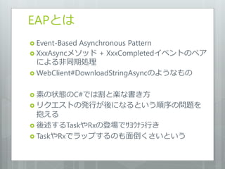 EAPとは
 Event-BasedAsynchronous Pattern
 XxxAsyncメソッド + XxxCompletedイベントのペア
  による非同期処理
 WebClient#DownloadStringAsyncのようなもの


 素の状態のC#では割と楽な書き方
 リクエストの発行が後になるという順序の問題を
  抱える
 後述するTaskやRxの登場でｻﾖｳﾅﾗ行き
 TaskやRxでラップするのも面倒くさいという
 