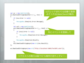 UIスレッドまわりは自動で面倒
var wc = new WebClient();
wc.DownloadStringCompleted += (_, res) =>      みてくれる(WebClientの場合)
{
    if (res.Error != null)
    {
        MessageBox.Show(res.Error.Message);
    }

     var wc2 = new WebClient();
     wc2.DownloadStringCompleted += (__, res2) =>
     {
         if (res2.Error != null)
         {
                                                    先にイベントを登録して
             MessageBox.Show(res2.Error.Message);
         }

         MessageBox.Show(res2.Result);
     };
     wc2.DownloadStringAsync(new Uri(res.Result));
};

wc.DownloadStringAsync(new Uri("http://localhost:8403/TestAPI.ashx"));




          リクエストの発行は後で行う(順序が逆だとダメ！)
 