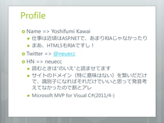 Profile
 Name    => Yoshifumi Kawai
     仕事は近頃はASP.NETで、あまりRIAじゃなかったり
     まあ、HTML5もRIAですし！
 Twitter
        => @neuecc
 HN => neuecc
     読むときは“のいえ”と読ませてます
     サイトのドメイン（特に意味はない）を繋いだだけ
      で、識別子になればそれだけでいいと思って発音考
      えてなかったので割とアレ
     Microsoft MVP for Visual C#(2011/4-)
 